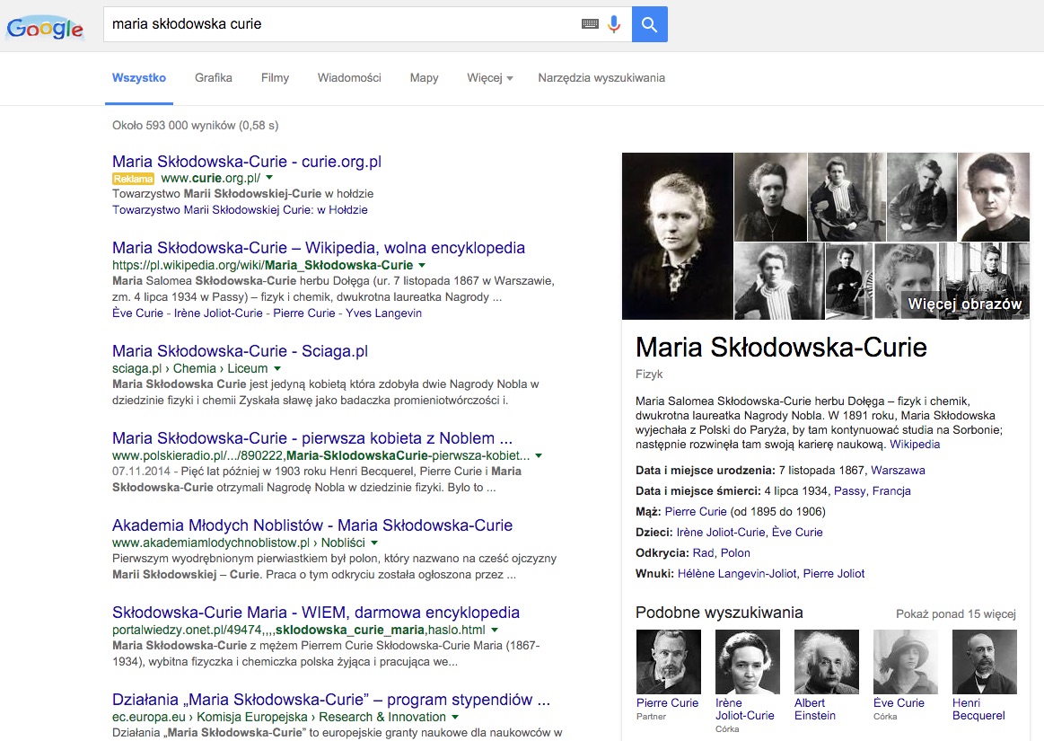 Machine generated alternative text:Google maria skłodowska curie Więcej Narzędzia wyszukiwania Wię Maria Skłodowska-Curie Fizyk Lpbrazów Wszystko Grafika Filmy Wiadomości Mapy Około 593 000 wyników (0,58 s) Maria Skłodowska-Curie - curie.org.pl www.curie.org.pl/ Towarzystwo Marii Skłodowskiej-Curie w hołdzie Towarzystwo Marii Skłodowskiej Curie: w Hołdzie Maria Skłodowska-Curie — Wikipedia, wolna encyklopedia https://pI.wikipedia.org/wiki/Maria Skłodowska-Curie Maria Salomea Skłodowska-Curie herbu Dołęga (ur. 7 listopada 1867 w Warszawie, zm. 4 lipca 1934 w Passy) — fizyk chemik, dwukrotna laureatka Nagrody , Éve Curie - Irěne Joliot-Curie - Pierre Curie - Yves Langevin Maria Skłodowska-Curie - Sciaga.pl sciaga.pl Chemia Liceum Maria Skłodowska Curie jest jedyną kobietą która zdobyła dwie Nagrody Nobla w dziedzinie fizyki chemii Zyskała sławę jako badaczka promieniotwórczości i. Maria Skłodowska-Curie - pierwsza kobieta z Noblem www.poIskieradio.pl/.../890222,Maria-SklodowskaCurie-pierwsza-kobiet... 07.11.2014 - Pięć lat później w 1903 roku Henri Becquerel, Pierre Curie i Maria Skłodowska-Curie otrzymali Nagrodę Nobla w dziedzinie fizyki. Było to . Akademia Młodych Noblistów - Maria Skłodowska-Curie www.akademiamlodychnoblistow.pl Nobliści Pierwszym uwodrębnionym pierwiastkiem był polon, który nazwano na cześć ojczyzny Marii Skłodowskiej — Curie. Praca o tym odkryciu została ogłoszona przez . Skłodowska-Curie Maria - WIEM, darmowa encyklopedia portalwiedzy.onet.pI/49474„„sklodowska_curie_maria,haslo.html Maria Skłodowska-Curie z mężem Pierrem Curie Skłodowska-Curie Maria (1867- 1934), "'bitna fizyczka chemiczka polska żyjąca i pracująca we... Działania „Maria Skłodowska-Curie" — program stypendiów ec.europa.eu Komisja Europejska Research & Innovation Działania „Maria Skłodowska-Curie' to europejskie granty naukowe dla naukowców w Maria Salomea Skłodowska-Curie herbu Dołęga — fizyk i chemik, dwukrotna laureatka Nagrody Nobla. W 1891 roku, Maria Skłodowska wyjechała z Polski do Paryża, by tam kontynuować studia na Sorbonie; następnie rozwinęła tam swoją karierę naukową. Wikipedia Data i miejsce urodzenia: 7 listopada 1867, Warszawa Data i miejsce śmierci: 4 lipca 1934, Passy, Francja Mąż: Pierre Curie (od 1895 do 1906) Dzieci: Irene Joliot-Curie, Ěve Curie Odkrycia: Rad, Polon Wnuki: Hélěne Langevin-Joliot, Pierre Joliot Podobne wyszukiwania Pokaż ponad 15 więcej garanz Pierre Curie Irěne Albert Éve Curie Henri Becquerel Joliot-Curie Einstein 
